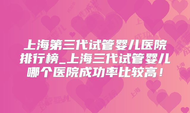 上海第三代试管婴儿医院排行榜_上海三代试管婴儿哪个医院成功率比较高!