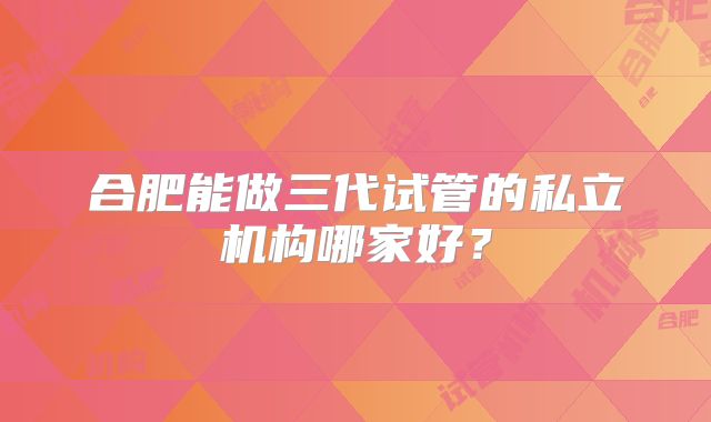 合肥能做三代试管的私立机构哪家好？