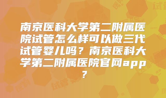 南京医科大学第二附属医院试管怎么样可以做三代试管婴儿吗?南京医科大学第二附属医院官网app?