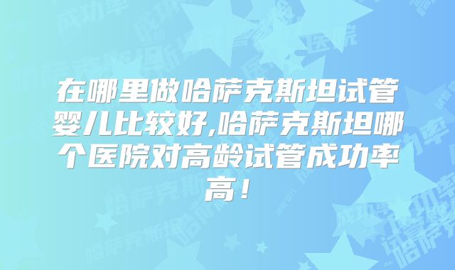 在哪里做哈萨克斯坦试管婴儿比较好,哈萨克斯坦哪个医院对高龄试管成功率高！