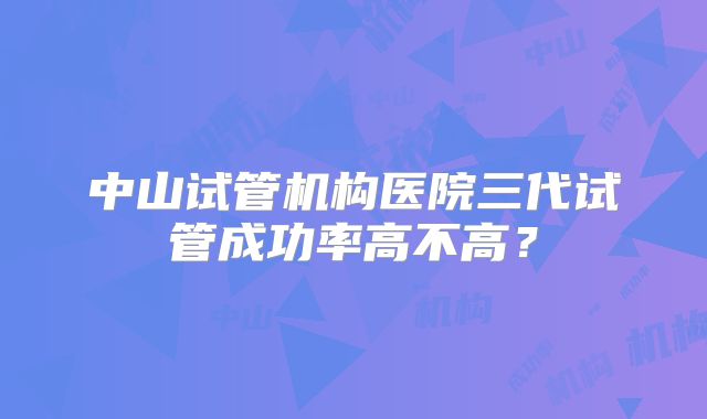 中山试管机构医院三代试管成功率高不高？