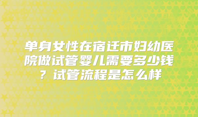 单身女性在宿迁市妇幼医院做试管婴儿需要多少钱?试管流程是怎么样