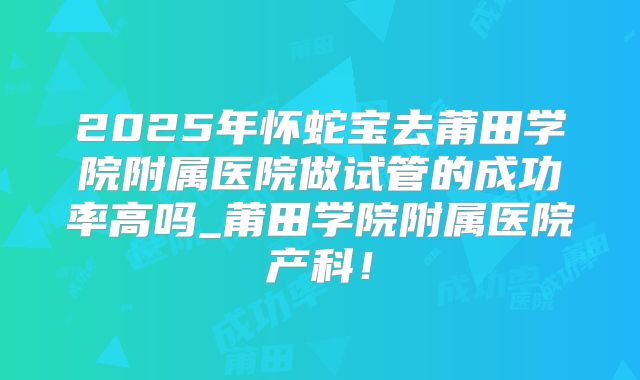 2025年怀蛇宝去莆田学院附属医院做试管的成功率高吗_莆田学院附属医院产科!