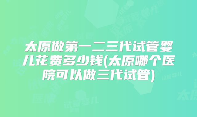 太原做第一二三代试管婴儿花费多少钱(太原哪个医院可以做三代试管)