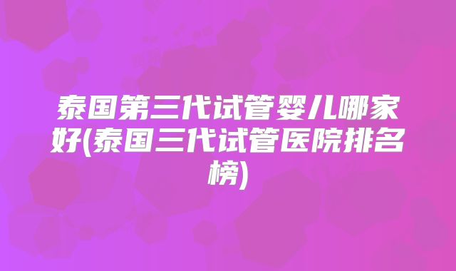 泰国第三代试管婴儿哪家好(泰国三代试管医院排名榜)