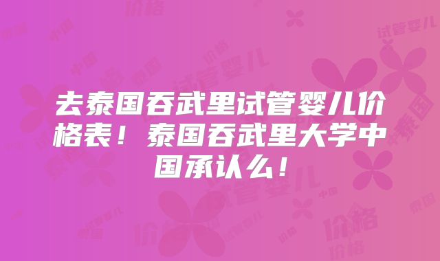 去泰国吞武里试管婴儿价格表！泰国吞武里大学中国承认么！