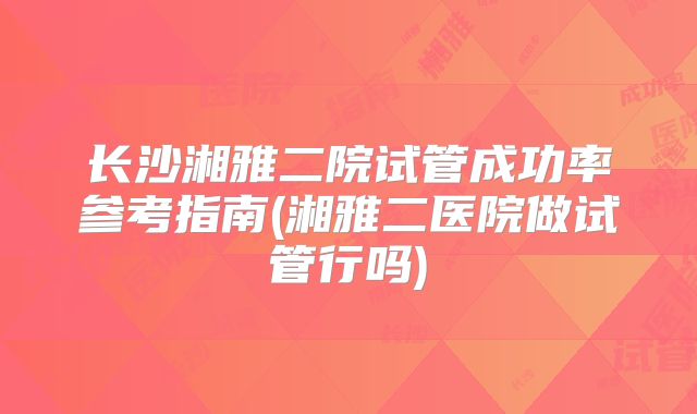 长沙湘雅二院试管成功率参考指南(湘雅二医院做试管行吗)