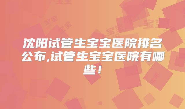 沈阳试管生宝宝医院排名公布,试管生宝宝医院有哪些!