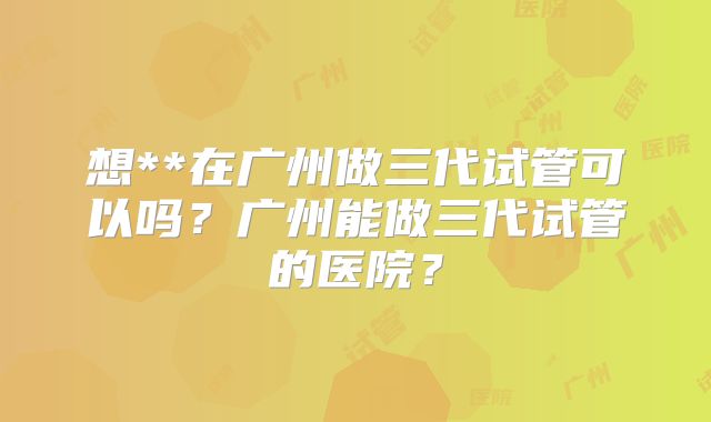 想**在广州做三代试管可以吗？广州能做三代试管的医院？