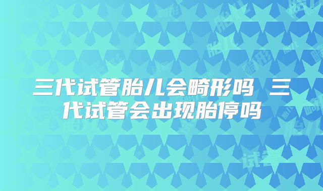 三代试管胎儿会畸形吗 三代试管会出现胎停吗