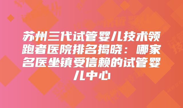 苏州三代试管婴儿技术领跑者医院排名揭晓：哪家名医坐镇受信赖的试管婴儿中心