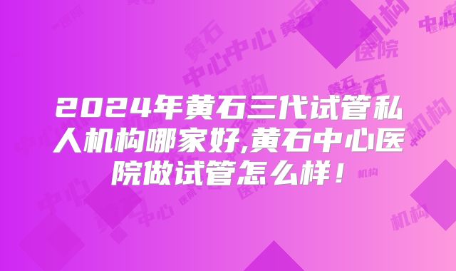 2024年黄石三代试管私人机构哪家好,黄石中心医院做试管怎么样！