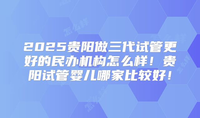 2025贵阳做三代试管更好的民办机构怎么样！贵阳试管婴儿哪家比较好！