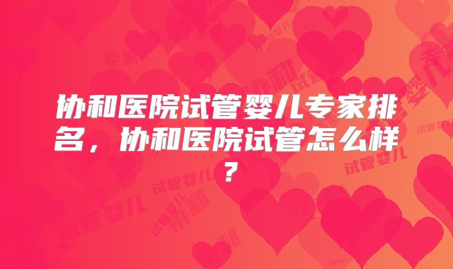 协和医院试管婴儿专家排名,协和医院试管怎么样?
