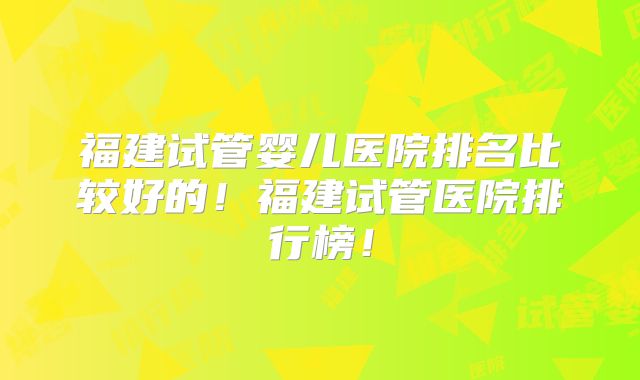 福建试管婴儿医院排名比较好的！福建试管医院排行榜！