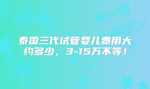 泰国三代试管婴儿费用大约多少,3-15万不等!