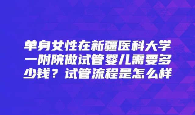 单身女性在新疆医科大学一附院做试管婴儿需要多少钱？试管流程是怎么样