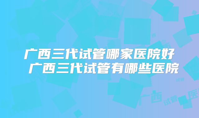 广西三代试管哪家医院好 广西三代试管有哪些医院