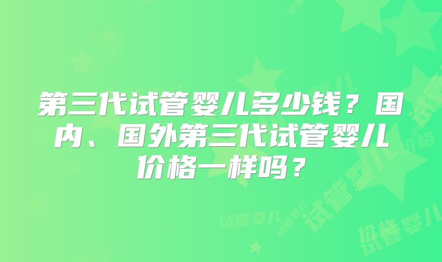 第三代试管婴儿多少钱？国内、国外第三代试管婴儿价格一样吗？