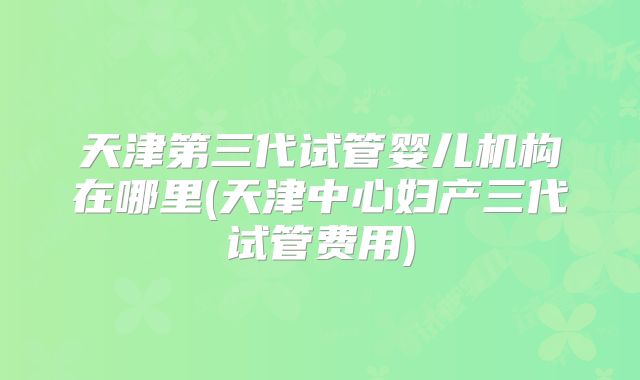 天津第三代试管婴儿机构在哪里(天津中心妇产三代试管费用)