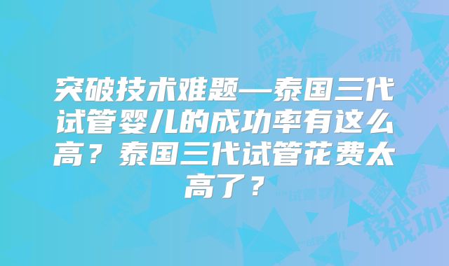 突破技术难题—泰国三代试管婴儿的成功率有这么高?泰国三代试管花费太高了?