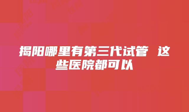 揭阳哪里有第三代试管 这些医院都可以