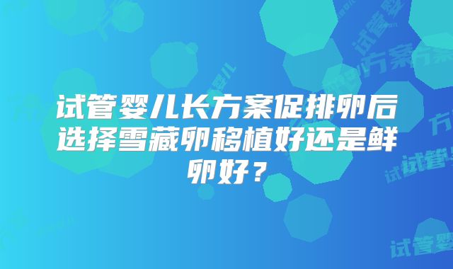 试管婴儿长方案促排卵后选择雪藏卵移植好还是鲜卵好？