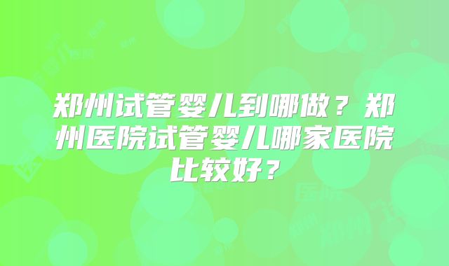 郑州试管婴儿到哪做？郑州医院试管婴儿哪家医院比较好？
