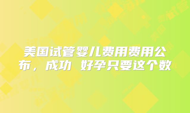 美国试管婴儿费用费用公布，成功 好孕只要这个数