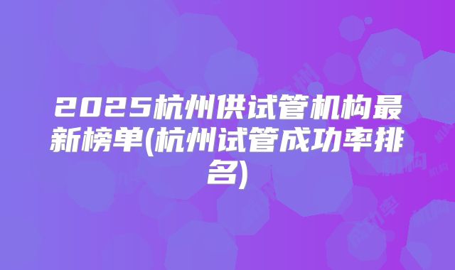 2025杭州供试管机构最新榜单(杭州试管成功率排名)