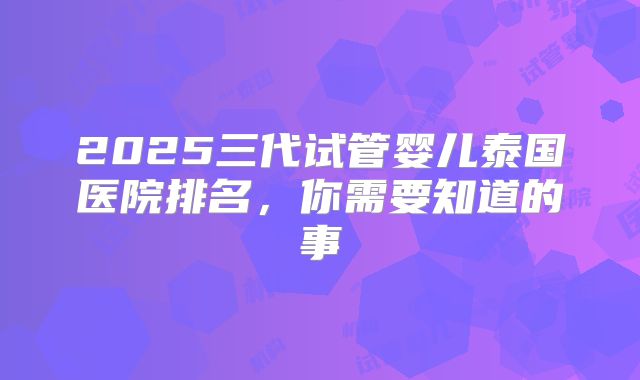 2025三代试管婴儿泰国医院排名，你需要知道的事