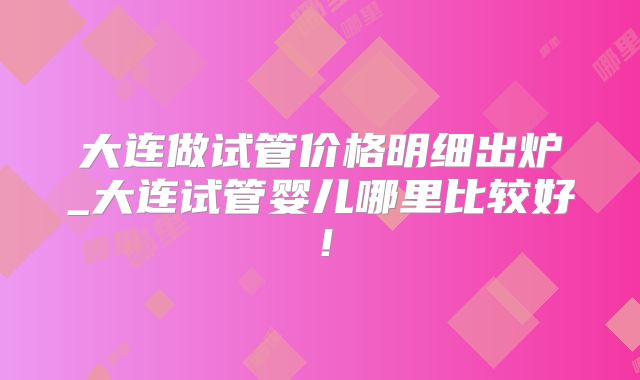 大连做试管价格明细出炉_大连试管婴儿哪里比较好!