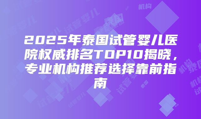 2025年泰国试管婴儿医院权威排名TOP10揭晓，专业机构推荐选择靠前指南