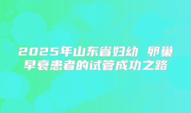2025年山东省妇幼 卵巢早衰患者的试管成功之路