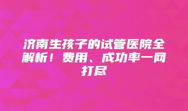 济南生孩子的试管医院全解析!费用、成功率一网打尽