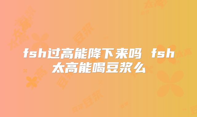 fsh过高能降下来吗 fsh太高能喝豆浆么