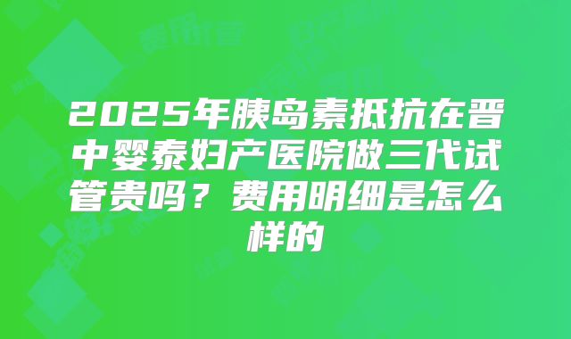 2025年胰岛素抵抗在晋中婴泰妇产医院做三代试管贵吗?费用明细是怎么样的