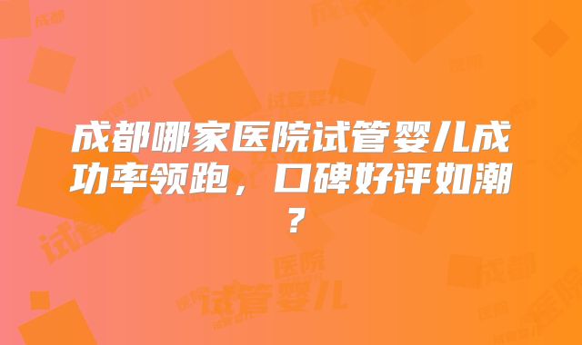 成都哪家医院试管婴儿成功率领跑,口碑好评如潮?