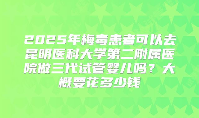 2025年梅毒患者可以去昆明医科大学第二附属医院做三代试管婴儿吗？大概要花多少钱