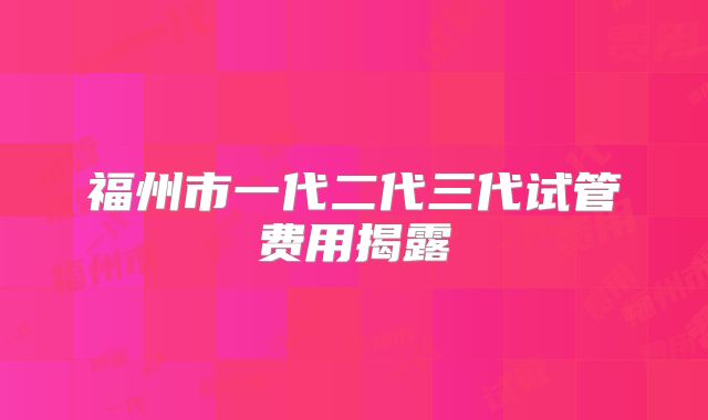 福州市一代二代三代试管费用揭露