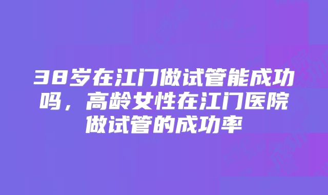 38岁在江门做试管能成功吗,高龄女性在江门医院做试管的成功率