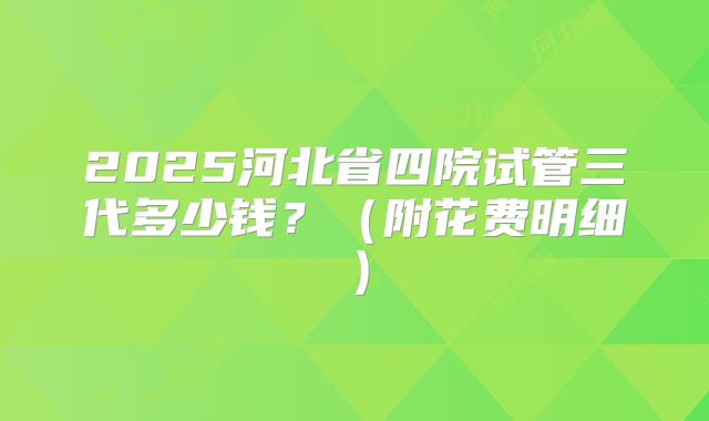 2025河北省四院试管三代多少钱？（附花费明细）