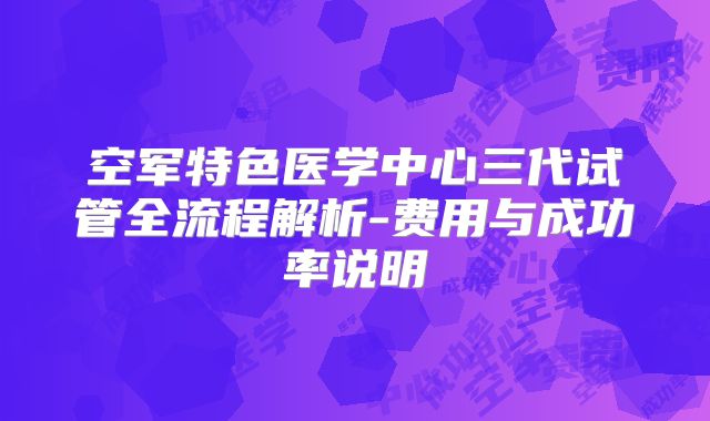 空军特色医学中心三代试管全流程解析-费用与成功率说明