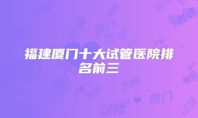 福建厦门十大试管医院排名前三