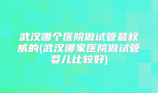 武汉哪个医院做试管最权威的(武汉哪家医院做试管婴儿比较好)