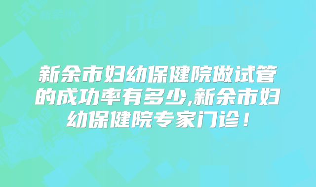 新余市妇幼保健院做试管的成功率有多少,新余市妇幼保健院专家门诊！