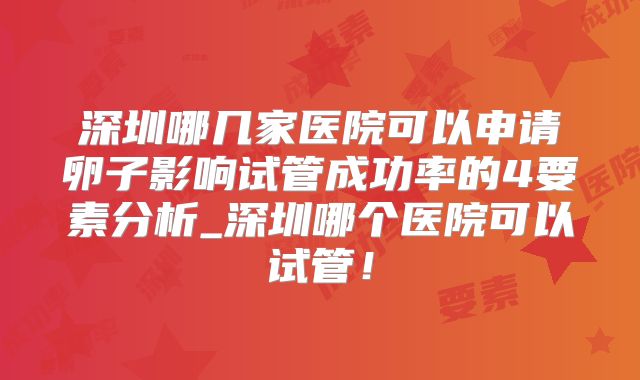 深圳哪几家医院可以申请卵子影响试管成功率的4要素分析_深圳哪个医院可以试管！