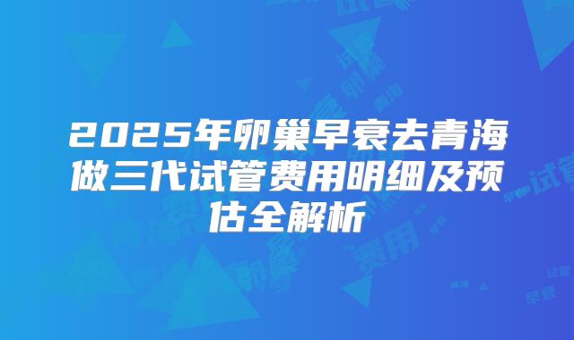 2025年卵巢早衰去青海做三代试管费用明细及预估全解析