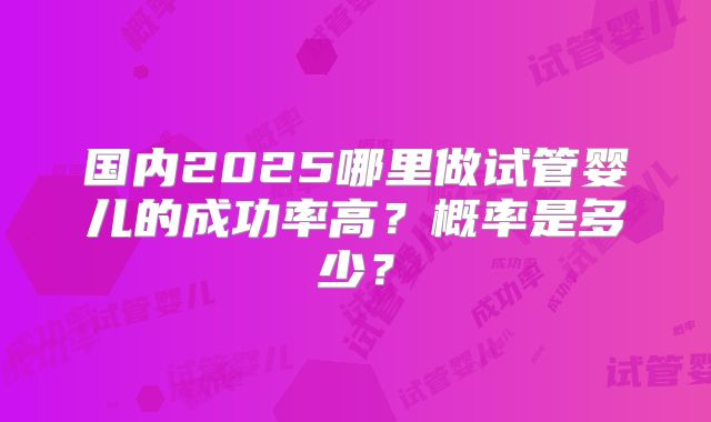 国内2025哪里做试管婴儿的成功率高？概率是多少？