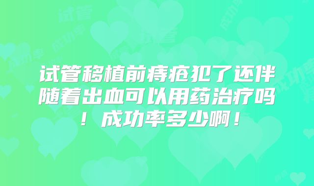 试管移植前痔疮犯了还伴随着出血可以用药治疗吗!成功率多少啊!